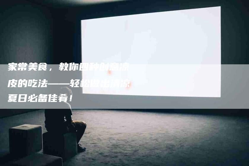 家常美食，教你四种创意凉皮的吃法——轻松做出清凉夏日必备佳肴！