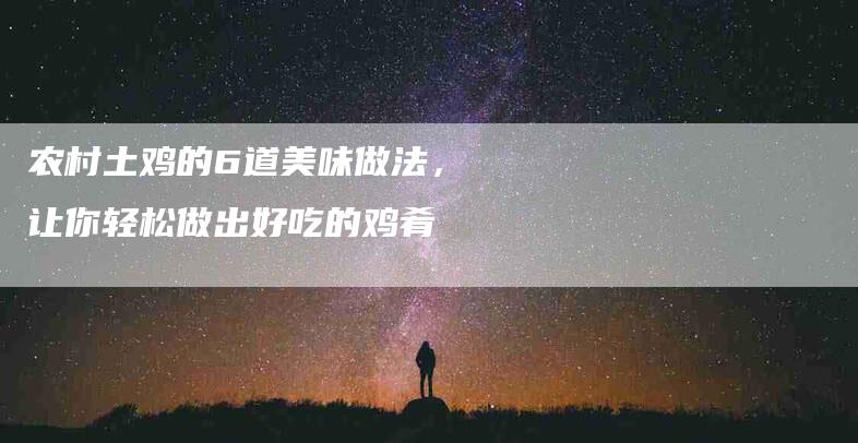 农村土鸡的6道美味做法，让你轻松做出好吃的鸡肴-家政服务网