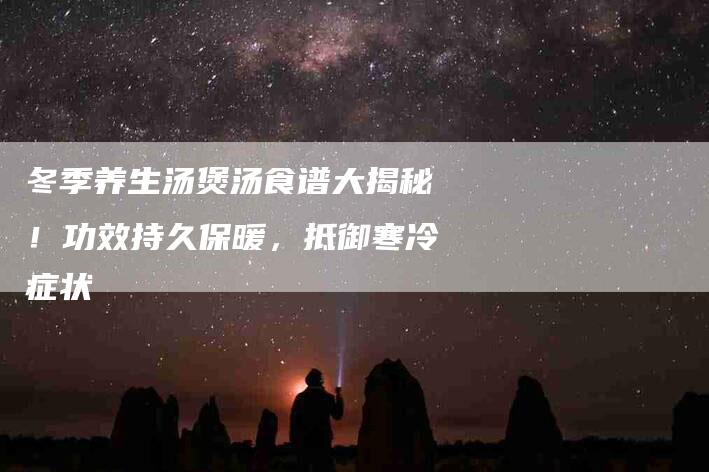 冬季养生汤煲汤食谱大揭秘！功效持久保暖，抵御寒冷症状-家政服务网