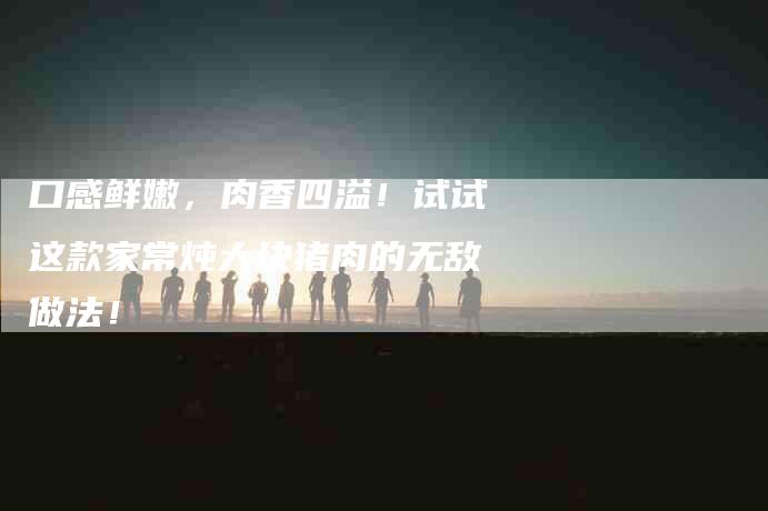 口感鲜嫩，肉香四溢！试试这款家常炖大块猪肉的无敌做法！-家政服务网