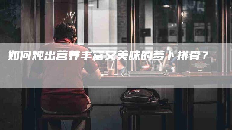 如何炖出营养丰富又美味的萝卜排骨？-家政服务网