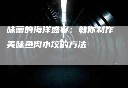 味蕾的海洋盛宴：教你制作美味鱼肉水饺的方法-家政服务网