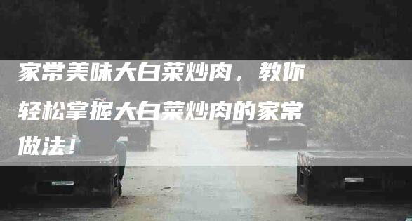 家常美味大白菜炒肉，教你轻松掌握大白菜炒肉的家常做法！-家政服务网