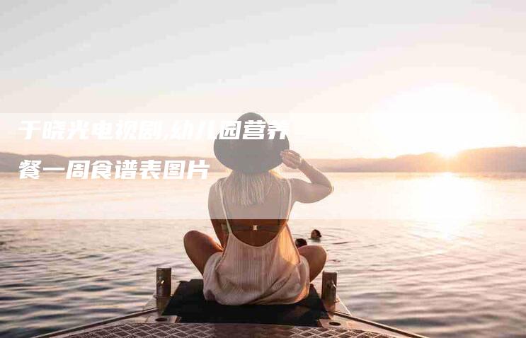 于晓光电视剧,幼儿园营养餐一周食谱表图片-家政服务网