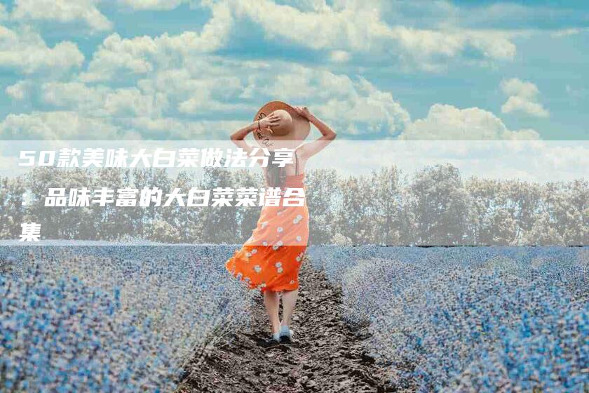 50款美味大白菜做法分享：品味丰富的大白菜菜谱合集-家政服务网