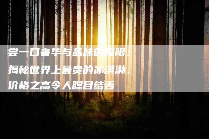 尝一口奢华与品味的极限：揭秘世界上最贵的冰淇淋，价格之高令人瞠目结舌-家政服务网