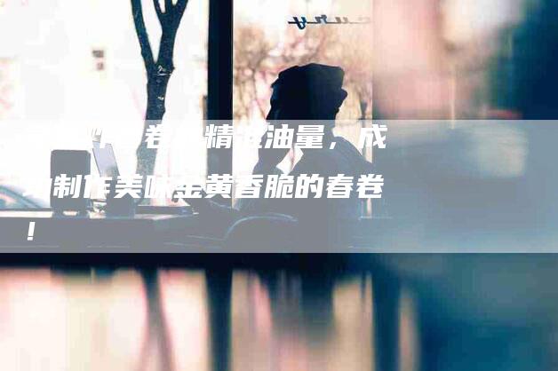 掌握炸春卷的精准油量，成功制作美味金黄香脆的春卷！