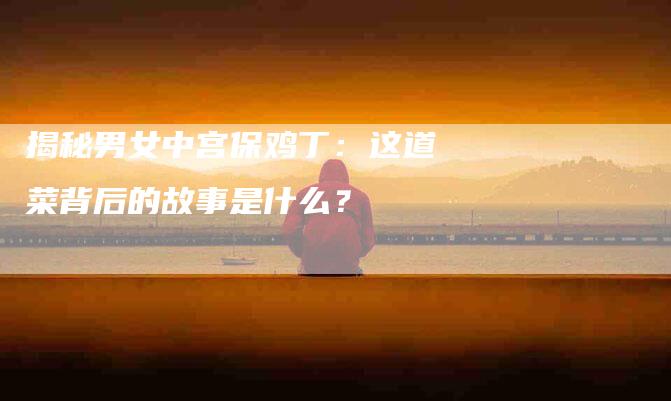 揭秘男女中宫保鸡丁：这道菜背后的故事是什么？