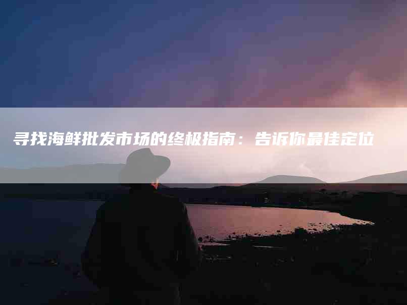 寻找海鲜批发市场的终极指南：告诉你最佳定位