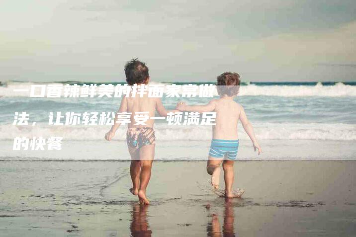 一口香辣鲜美的拌面家常做法，让你轻松享受一顿满足的快餐-家政服务网