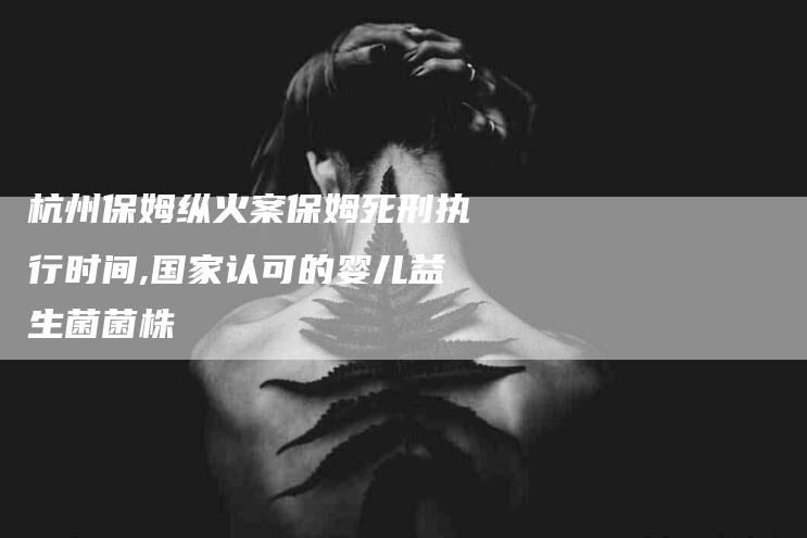 杭州保姆纵火案保姆死刑执行时间,国家认可的婴儿益生菌菌株-家政服务网