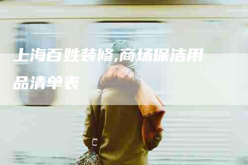 上海百姓装修,商场保洁用品清单表-家政服务网