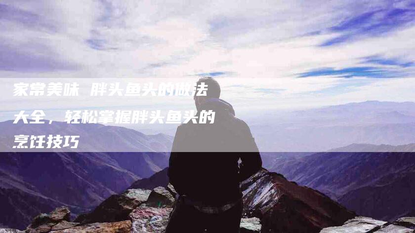 家常美味 胖头鱼头的做法大全，轻松掌握胖头鱼头的烹饪技巧-家政服务网