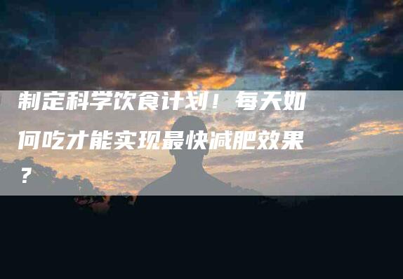 制定科学饮食计划！每天如何吃才能实现最快减肥效果？-家政服务网