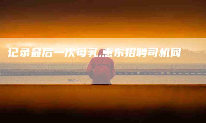 记录最后一次母乳,惠东招聘司机网-家政服务网