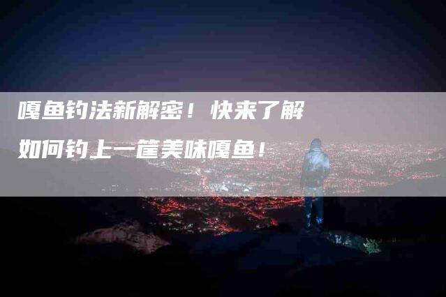 嘎鱼钓法新解密！快来了解如何钓上一筐美味嘎鱼！-家政服务网