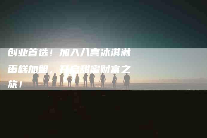 创业首选！加入八喜冰淇淋蛋糕加盟，开启甜蜜财富之旅！-家政服务网