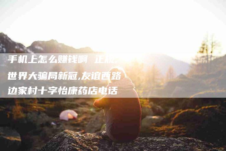 手机上怎么赚钱啊 正规,世界大骗局新冠,友谊西路边家村十字怡康药店电话-家政服务网