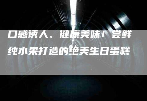 口感诱人、健康美味！尝鲜纯水果打造的绝美生日蛋糕