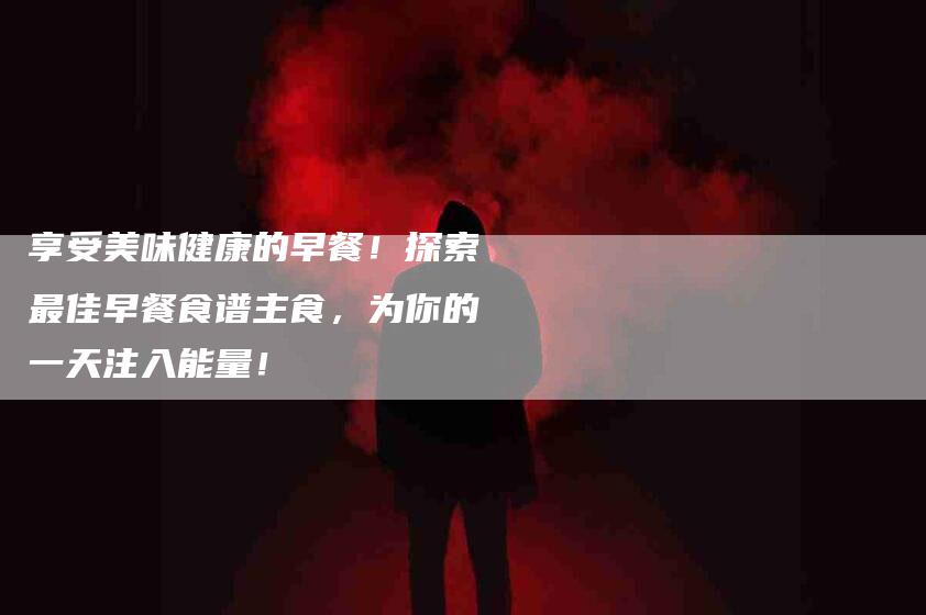 享受美味健康的早餐！探索最佳早餐食谱主食，为你的一天注入能量！-家政服务网