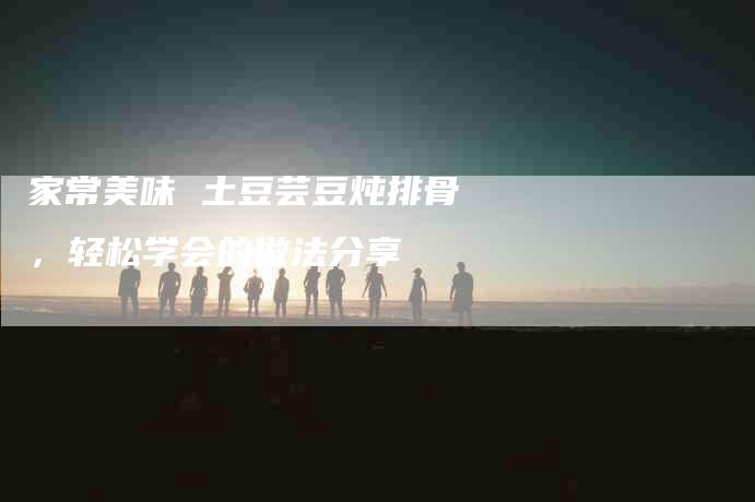 家常美味 土豆芸豆炖排骨，轻松学会的做法分享-家政服务网