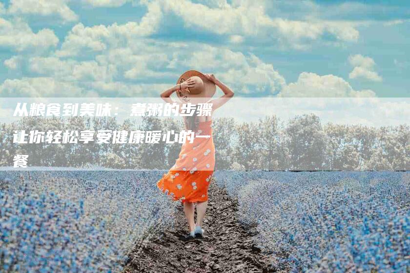 从粮食到美味：煮粥的步骤让你轻松享受健康暖心的一餐-家政服务网