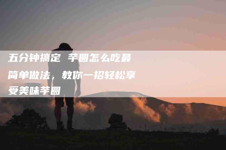 五分钟搞定 芋圆怎么吃最简单做法,教你一招轻松享受美味芋圆-家政服务网