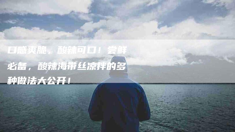 口感爽脆，酸辣可口！尝鲜必备，酸辣海带丝凉拌的多种做法大公开！
