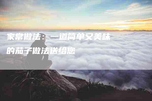 家常做法：一道简单又美味的茄子做法送给您-家政服务网