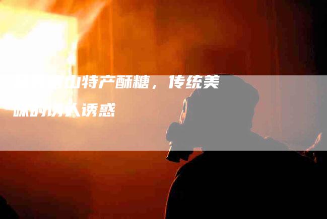 品尝唐山特产酥糖，传统美味的诱人诱惑-家政服务网