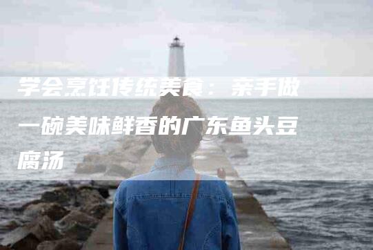 学会烹饪传统美食：亲手做一碗美味鲜香的广东鱼头豆腐汤