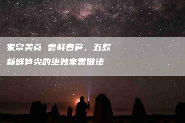 家常美食 尝鲜春笋，五款新鲜笋尖的绝妙家常做法-家政服务网