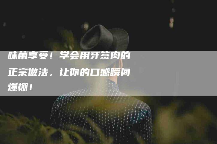 味蕾享受！学会用牙签肉的正宗做法，让你的口感瞬间爆棚！