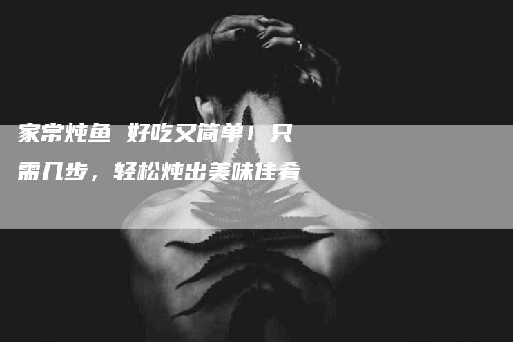 家常炖鱼 好吃又简单！只需几步，轻松炖出美味佳肴-家政服务网
