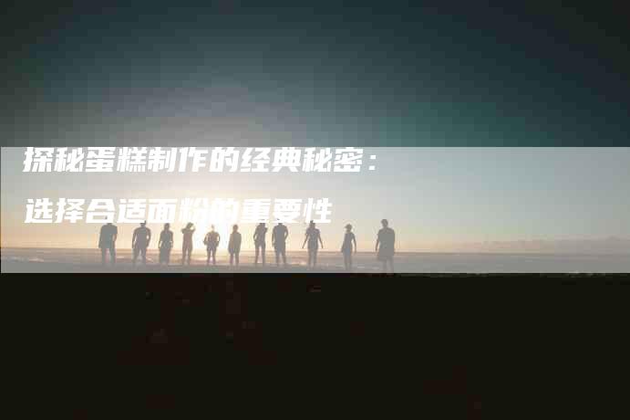 探秘蛋糕制作的经典秘密:选择合适面粉的重要性-家政服务网