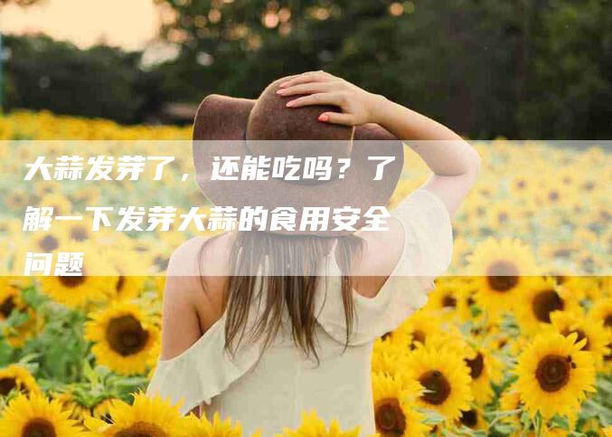大蒜发芽了，还能吃吗？了解一下发芽大蒜的食用安全问题-家政服务网