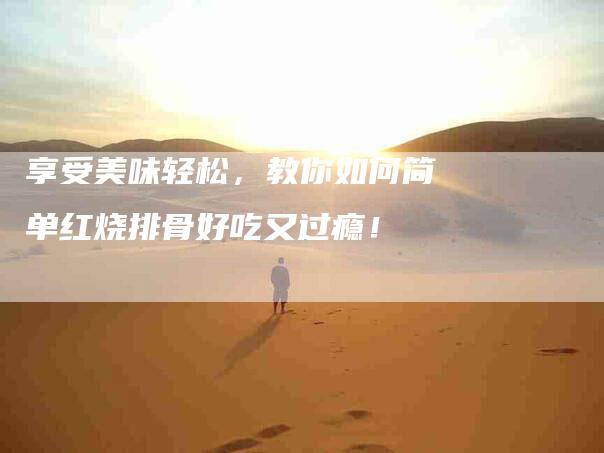 享受美味轻松，教你如何简单红烧排骨好吃又过瘾！