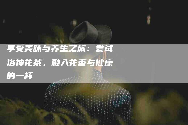 享受美味与养生之旅：尝试洛神花茶，融入花香与健康的一杯-家政服务网