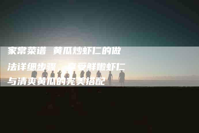 家常菜谱 黄瓜炒虾仁的做法详细步骤,享受鲜嫩虾仁与清爽黄瓜的完美搭配-家政服务网