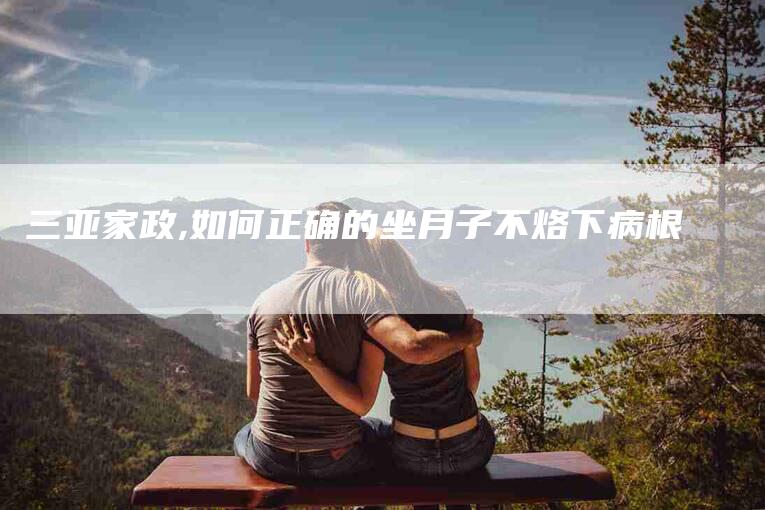 三亚家政,如何正确的坐月子不烙下病根-家政服务网