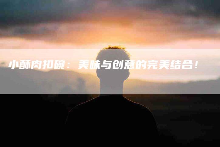 小酥肉扣碗:美味与创意的完美结合!-家政服务网