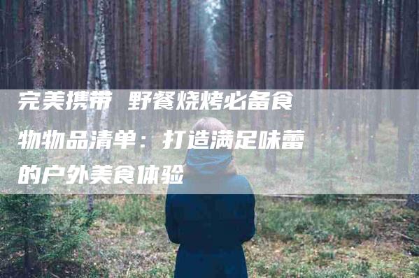 完美携带 野餐烧烤必备食物物品清单：打造满足味蕾的户外美食体验-家政服务网