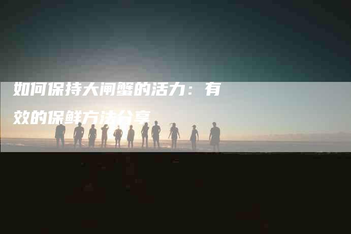 如何保持大闸蟹的活力：有效的保鲜方法分享-家政服务网