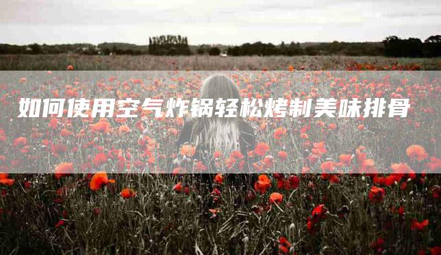 如何使用空气炸锅轻松烤制美味排骨-家政服务网