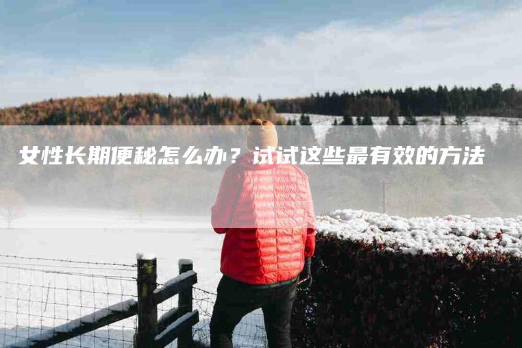 女性长期便秘怎么办？试试这些最有效的方法-家政服务网