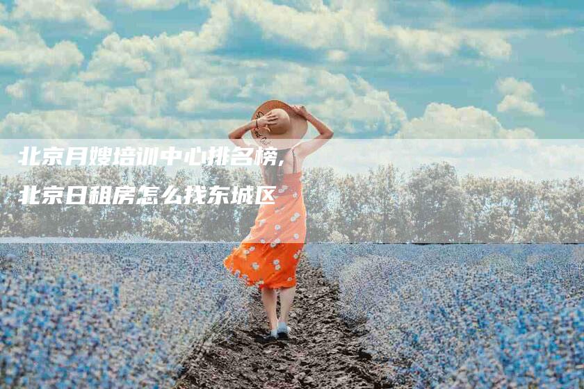 北京月嫂培训中心排名榜,北京日租房怎么找东城区-家政服务网