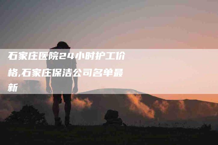 石家庄医院24小时护工价格,石家庄保洁公司名单最新-家政服务网