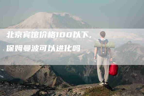 北京宾馆价格100以下,保姆曼波可以进化吗-家政服务网