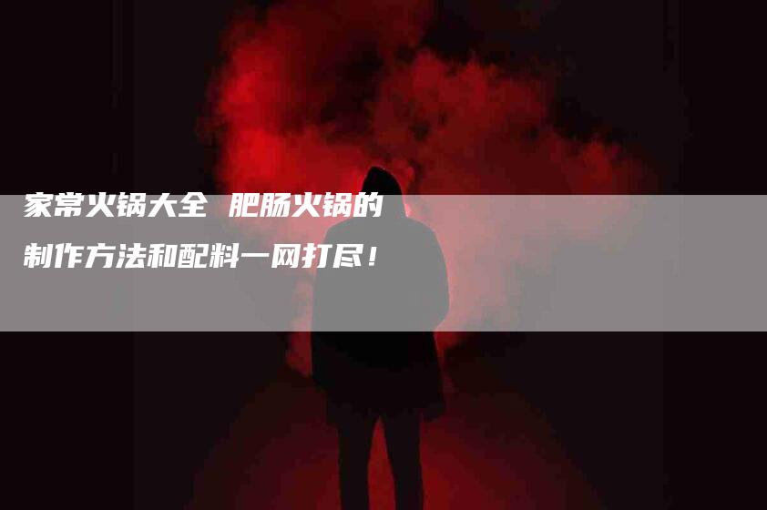 家常火锅大全 肥肠火锅的制作方法和配料一网打尽！-家政服务网