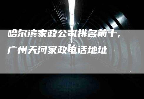 哈尔滨家政公司排名前十,广州天河家政电话地址-家政服务网